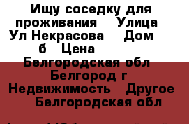 Ищу соседку для проживания  › Улица ­ Ул.Некрасова  › Дом ­ 25б › Цена ­ 6 000 - Белгородская обл., Белгород г. Недвижимость » Другое   . Белгородская обл.